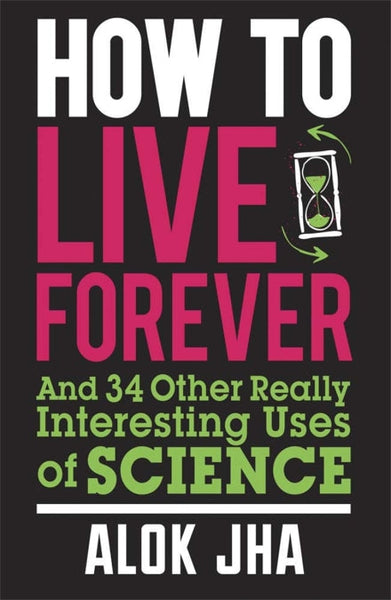 How to Live Forever And 34 Other Really Interesting Uses of Science Alok Jha