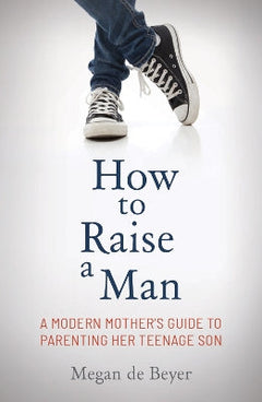 How to Raise a Man: The Modern Mother's Guide to Parenting Her Teenage Son - Megan de Beyer
