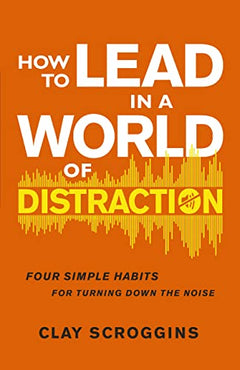 How to Lead in a World of Distraction: Maximizing Your Influence by Turning Down the Noise - Clay Scroggins