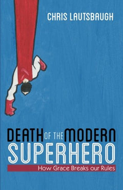 Death of the Modern Superhero How Grace Breaks Our Rules Chris Lautsbaugh