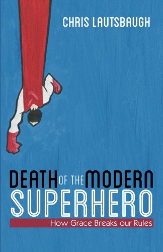 Death of the Modern Superhero How Grace Breaks Our Rules Chris Lautsbaugh