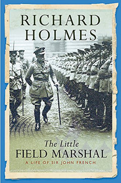 The Little Field Marshal A Life of Sir John French Richard Holmes