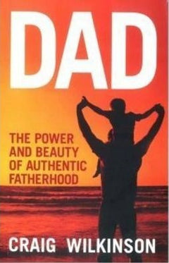 Dad - the Power and Beauty of Authentic Fatherhood Craig Wilkinson