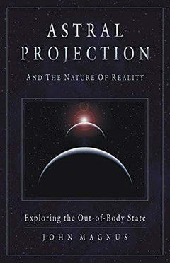 Astral Projection And the Nature of Reality: Exploring the Out-of-body State John Magnus